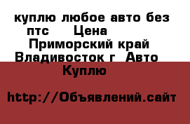 куплю любое авто без птс.  › Цена ­ 1 000 - Приморский край, Владивосток г. Авто » Куплю   